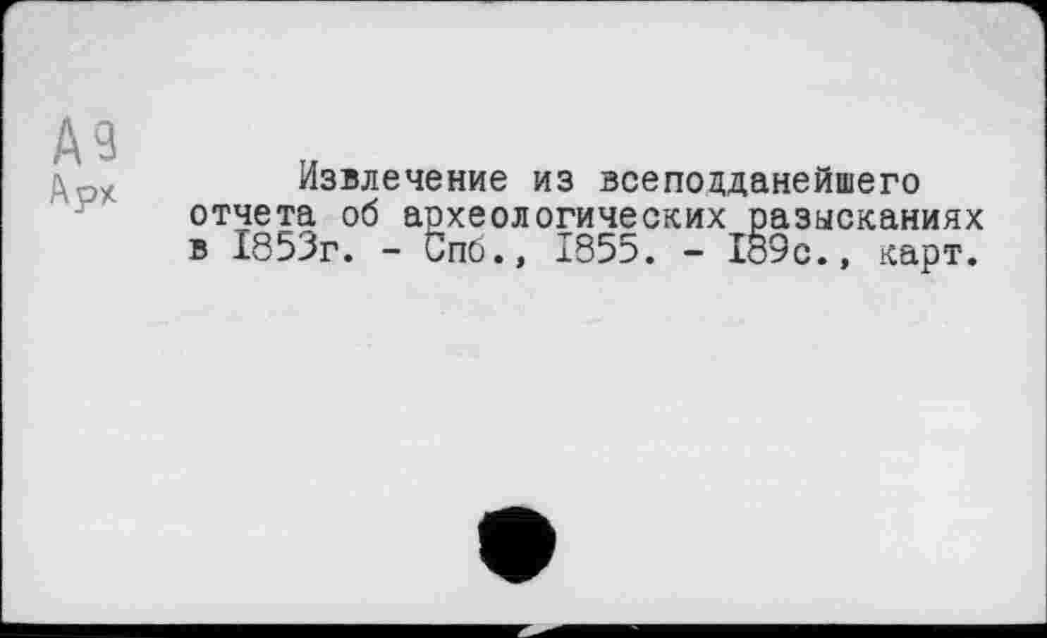 ﻿Извлечение из всепоцданейшего отчета об археологических разысканиях в 1853г. - Спб., 1855. - Хо9с., карт.